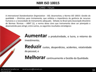 NBR ISO 10015
A International Standardization Organization - ISO, desenvolveu a Norma ISO 10015: Gestão da
qualidade – Diretrizes para treinamento, que enfatiza a importância da gerência de recursos
humanos e a necessidade de treinamento adequado. Editada no Brasil pela Associação Brasileira
de Normas Técnicas – ABNT (1), a norma deixa claro que treinamento deve ser planejado e
desenvolvido para atingir, entre outros, os seguintes resultados estratégicos:
Aumentar a produtividade, o lucro, o retorno do
investimento;
Reduzir custos, desperdícios, acidentes, rotatividade
do pessoal, e
Melhorar continuamente a Gestão da Qualidade.
CHRO – Fórum
33por Daniel de Carvalho Luz daniel.luz2020@hotmail.com
(15) 9 9126 5571
 