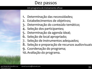 Dez passos
Um programa de treinamento eficaz
1. Determinação das necessidades;
2. Estabelecimentos de objetivos;
3. Determinação do conteúdo temático;
4. Seleção dos participantes;
5. Determinação da agenda ideal;
6. Seleção de local apropriado;
7. Seleção de instrumentos adequados;
8. Seleção e preparação de recursos audiovisuais;
9. Coordenação do programa;
10.Avaliação do programa.
35por Daniel de Carvalho Luz daniel.luz2020@hotmail.com
(15) 9 9126 5571
 
