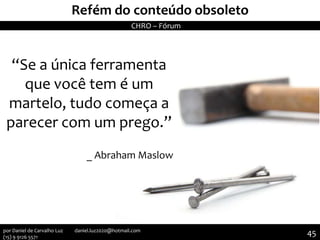 “Se a única ferramenta
que você tem é um
martelo, tudo começa a
parecer com um prego.”
_ Abraham Maslow
II Seminário de Instrutores e Gestores de Educação dos Correios
Refém do conteúdo obsoleto
CHRO – Fórum
45por Daniel de Carvalho Luz daniel.luz2020@hotmail.com
(15) 9 9126 5571
 