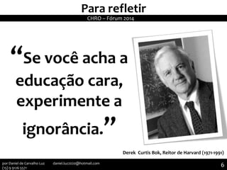 Para refletir
“Se você acha a
educação cara,
experimente a
ignorância.”
Derek Curtis Bok, Reitor de Harvard (1971-1991)
CHRO – Fórum 2014
6por Daniel de Carvalho Luz daniel.luz2020@hotmail.com
(15) 9 9126 5571
 