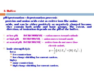 4- Buffer: 
pH (protonation - deprotonation process): 
proteins and amino acids exist as zwitter ions like amino 
acids, and can be either positively or negatively charged because 
they contain both acidic and basic groups. The extent, and 
direction, of ionization depends on the pH of the buffer. 
+ cation moves → toward cathode 
 at low pH; R-CH(COOH)NH3 
 at high pH; R-CH(COO-)NH2 → anion moves toward anode 
 at neutral pH; R-CH(COO-)NH3 
+ → zwitter ions do not move (iso-electric 
point). 
 ionic strength (m): 
 low m 
 few counter-ions 
 low charge shielding for current carriers. 
 high m 
 many counter-ions 
 high charge shielding for current carriers. 
 