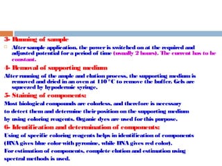 3- Running of sample 
 After sample application, the power is switched on at the required and 
adjusted potential for a period of time (usually 2 hours). The current has to be 
constant. 
4- Removal of supporting medium 
After running of the ample and elution process, the supporting medium is 
removed and dried in an oven at 110 °C to remove the buffer. Gels are 
squeezed by hypodermic syringe. 
5- Staining of components: 
Most biological compounds are colorless, and therefore is necessary 
to detect them and determine their position on the supporting medium 
by using coloring reagents. Organic dyes are used for this purpose. 
6- Identification and determination of components: 
Using of specific coloring reagents helps in identification of components 
(RNA gives blue color with pyronine, while DNA gives red color). 
For estimation of components, complete elution and estimation using 
spectral methods is used. 
 