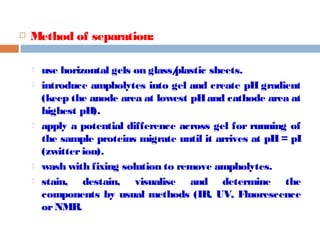  Method of separation: 
 use horizontal gels on glass/plastic sheets. 
 introduce ampholytes into gel and create pH gradient 
(keep the anode area at lowest pH and cathode area at 
highest pH). 
 apply a potential difference across gel for running of 
the sample proteins migrate until it arrives at pH = pI 
(zwitter ion). 
 wash with fixing solution to remove ampholytes. 
 stain, destain, visualise and determine the 
components by usual methods (IR, UV, Fluorescence 
or NMR. 
 