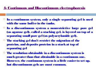 4- Continuous and Discontinuous electrophoresis 
 In a continuous system, only a single separating gel is used 
with the same buffer in the tanks. 
 In a discontinuous system a nonrestrictive large pore gel 
(as agarose gel), called a stacking gel, is layered on top of a 
separating small pore gel (as polyacrylamide gel). 
 The stacking gel don’t restrict the migration of the 
proteins, and deposits proteins in a stack at top of 
separating gel 
 The resolution obtainable in a discontinuous system is 
much greater than that obtainable in a continuous one. 
However, the continuous system is a little easier to set up, 
but discontinuous gels are most common. 
 