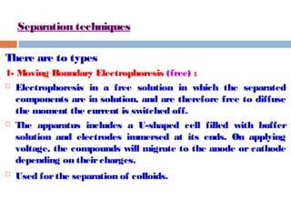 Separation techniques 
There are to types 
1- Moving Boundary Electrophoresis (free) : 
 Electrophoresis in a free solution in which the separated 
components are in solution, and are therefore free to diffuse 
the moment the current is switched off. 
 The apparatus includes a U-shaped cell filled with buffer 
solution and electrodes immersed at its ends. On applying 
voltage, the compounds will migrate to the anode or cathode 
depending on their charges. 
 Used for the separation of colloids. 
 