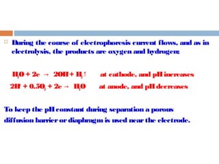  During the course of electrophoresis current flows, and as in 
electrolysis, the products are oxygen and hydrogen; 
H2O + 2e → 2OH- + H2↑ at cathode, and pH increases 
2H+ + 0.5O2 + 2e → H2O at anode, and pH decreases 
To keep the pH constant during separation a porous 
diffusion barrier or diaphragm is used near the electrode. 
 