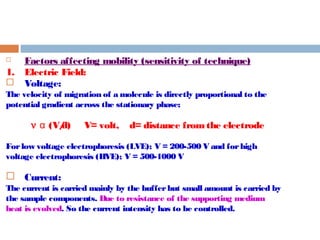  Factors affecting mobility (sensitivity of technique) 
1. Electric Field: 
 Voltage: 
The velocity of migration of a molecule is directly proportional to the 
potential gradient across the stationary phase; 
n (V/d) V= volt, d= distance α from the electrode 
For low voltage electrophoresis (LVE); V = 200-500 V and for high 
voltage electrophoresis (HVE); V = 500-1000 V 
 Current: 
The current is carried mainly by the buffer but small amount is carried by 
the sample components. Due to resistance of the supporting medium 
heat is evolved. So the current intensity has to be controlled. 
 