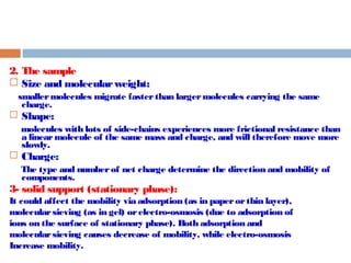 2. The sample 
 Size and molecular weight: 
smaller molecules migrate faster than larger molecules carrying the same 
charge. 
 Shape: 
molecules with lots of side-chains experiences more frictional resistance than 
a linear molecule of the same mass and charge, and will therefore move more 
slowly. 
 Charge: 
The type and number of net charge determine the direction and mobility of 
components. 
3- solid support (stationary phase): 
It could affect the mobility via adsorption (as in paper or thin layer), 
molecular sieving (as in gel) or electro-osmosis (due to adsorption of 
ions on the surface of stationary phase). Both adsorption and 
molecular sieving causes decrease of mobility, while electro-osmosis 
Increase mobility. 
 
