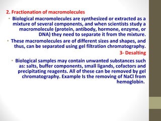 2. Fractionation of macromolecules 
• Biological macromolecules are synthesized or extracted as a 
mixture of several components, and when scientists study a 
macromolecule (protein, antibody, hormone, enzyme, or 
DNA) they need to separate it from the mixture. 
• These macromolecules are of different sizes and shapes, and 
thus, can be separated using gel filtration chromatography. 
3- Desalting 
• Biological samples may contain unwanted substances such 
as: salts, buffer components, small ligands, cofactors and 
precipitating reagents. All of these can be removed by gel 
chromatography. Example Is the removing of NaCl from 
hemoglobin. 
 