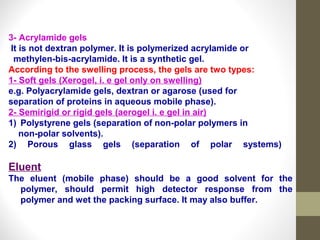 3- Acrylamide gels 
It is not dextran polymer. It is polymerized acrylamide or 
methylen-bis-acrylamide. It is a synthetic gel. 
According to the swelling process, the gels are two types: 
1- Soft gels (Xerogel, i. e gel only on swelling) 
e.g. Polyacrylamide gels, dextran or agarose (used for 
separation of proteins in aqueous mobile phase). 
2- Semirigid or rigid gels (aerogel i. e gel in air) 
1) Polystyrene gels (separation of non-polar polymers in 
non-polar solvents). 
2) Porous glass gels (separation of polar systems) 
Eluent 
The eluent (mobile phase) should be a good solvent for the 
polymer, should permit high detector response from the 
polymer and wet the packing surface. It may also buffer. 
 