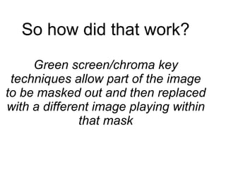 So how did that work? Green screen/chroma key techniques allow part of the image to be masked out and then replaced with a different image playing within that mask 