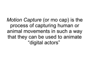 Motion Capture  (or mo cap) is the process of capturing human or animal movements in such a way that they can be used to animate “digital actors”  