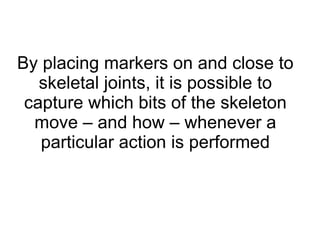By placing markers on and close to skeletal joints, it is possible to capture which bits of the skeleton move – and how – whenever a particular action is performed 