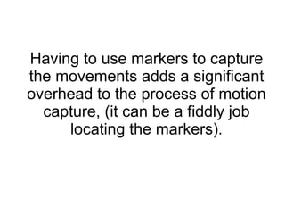 Having to use markers to capture the movements adds a significant overhead to the process of motion capture, (it can be a fiddly job locating the markers). 
