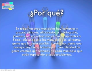 ¿Por qué?
En todos nuestros municipios hay cantantes y
grupos, pintores, aﬁcionados a la fotografía,
jóvenes que se graban con el móvil, aspirantes a
Fama, aﬁcionados a las manualidades, al teatro,
gente que le gusta escribir, el estilismo, gente que
maneja muy bien photoshop.... una inﬁnidad de
gente creativa que tenemos en cada municipio que
están esperando a ser descubiertas.
viernes 23 de diciembre de 11
 