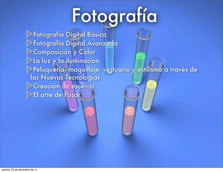 Fotografía
Fotografía Digital Básica
Fotografía Digital Avanzada
Composición y Color
La luz y la iluminación
Peluquería, maquillaje, vestuario y estilismo a través de
las Nuevas Tecnologías
Creación de escenas
El arte de Posar
viernes 23 de diciembre de 11
 