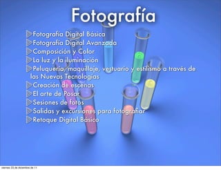 Fotografía
Fotografía Digital Básica
Fotografía Digital Avanzada
Composición y Color
La luz y la iluminación
Peluquería, maquillaje, vestuario y estilismo a través de
las Nuevas Tecnologías
Creación de escenas
El arte de Posar
Sesiones de fotos
Salidas y excursiones para fotograﬁar
Retoque Digital Básico
viernes 23 de diciembre de 11
 