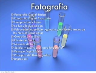 Fotografía
Fotografía Digital Básica
Fotografía Digital Avanzada
Composición y Color
La luz y la iluminación
Peluquería, maquillaje, vestuario y estilismo a través de
las Nuevas Tecnologías
Creación de escenas
El arte de Posar
Sesiones de fotos
Salidas y excursiones para fotograﬁar
Retoque Digital Básico
Principios del Diseño gráﬁco
Impresión!
viernes 23 de diciembre de 11
 