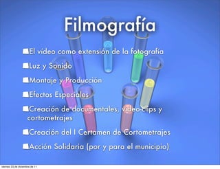 Filmografía
El vídeo como extensión de la fotografía
Luz y Sonido
Montaje y Producción
Efectos Especiales
Creación de documentales, video-clips y
cortometrajes
Creación del I Certamen de Cortometrajes
Acción Solidaria (por y para el municipio)
viernes 23 de diciembre de 11
 