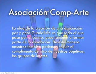 Asociación Comp-Arte
La idea de la creación de una asociación
por y para Guadalinfo es que todo el que
pase por el centro, pase también a formar
parte de la asociación. De esta manera
nosotros también podemos seguir el
cumplimento de otro de nuestros objetivos,
los grupos de interés.
viernes 23 de diciembre de 11
 