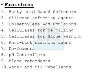 • Finishing
1. Fatty acid Based Softeners
2. Silicone softening agents
3. Polyethylene Wax Emulsions
4. Cellulases for de-pilling
5. Cellulases for Stone washing
6. Anti-back staining agent
7. De-foamers
8. pH Controllers
9. Flame retardants
10.Water and oil repellants
 