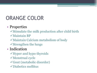ORANGE COLOR
• Properties
 Stimulate the milk production after child birth
 Maintain BP
 Maintain Calcium metabolism of body
 Strengthen the lungs
• Indication
 Hyper and hypo thyroids
 Menstrual cycle
 Gout (metabolic disorder)
 Diabetics mellitus
 