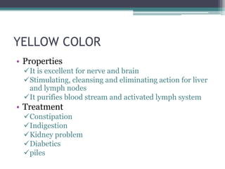 YELLOW COLOR
• Properties
 It is excellent for nerve and brain
 Stimulating, cleansing and eliminating action for liver
  and lymph nodes
 It purifies blood stream and activated lymph system
• Treatment
 Constipation
 Indigestion
 Kidney problem
 Diabetics
 piles
 