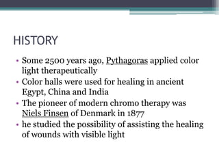 HISTORY
• Some 2500 years ago, Pythagoras applied color
  light therapeutically
• Color halls were used for healing in ancient
  Egypt, China and India
• The pioneer of modern chromo therapy was
  Niels Finsen of Denmark in 1877
• he studied the possibility of assisting the healing
  of wounds with visible light
 