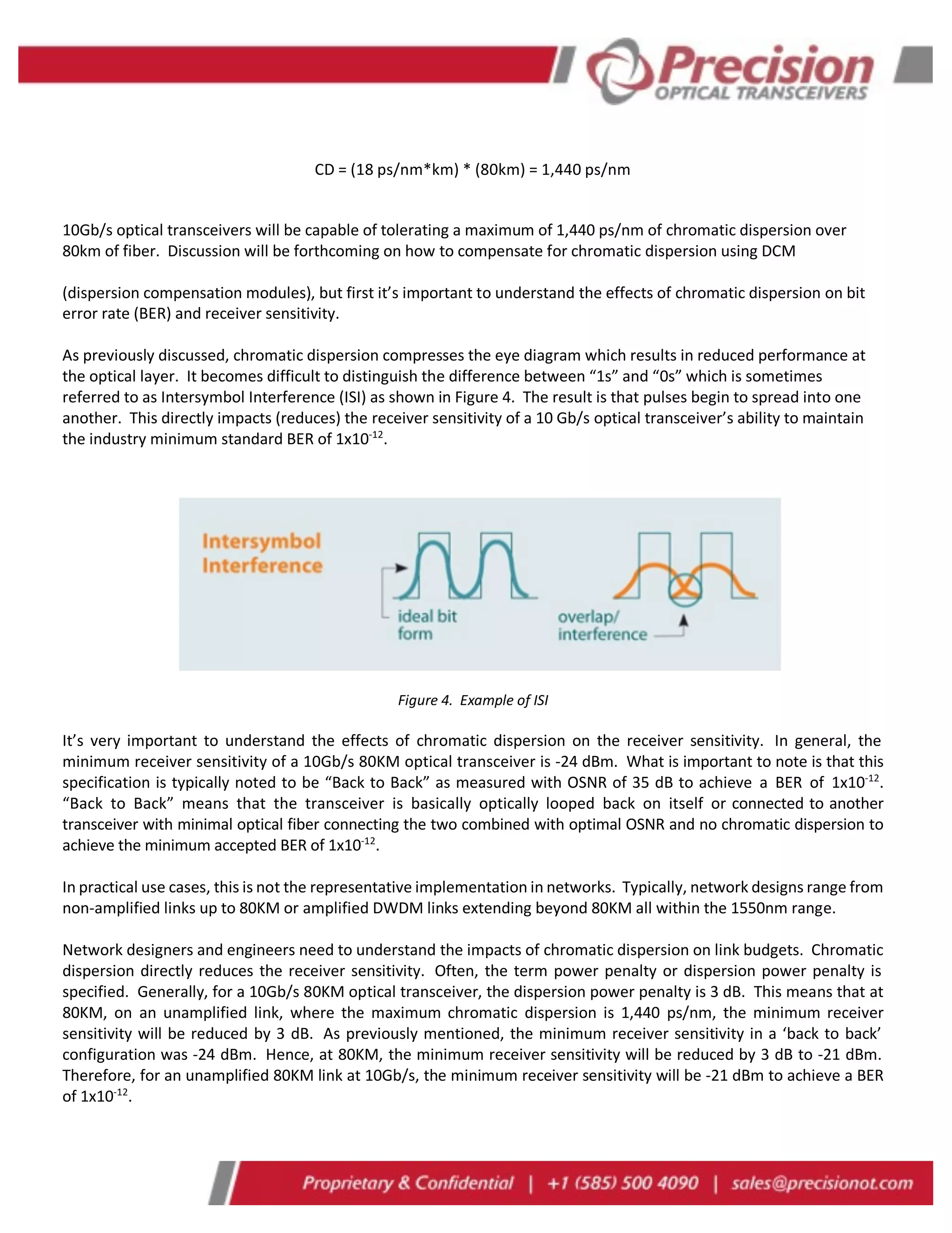 CD = (18 ps/nm*km) * (80km) = 1,440 ps/nm
10Gb/s optical transceivers will be capable of tolerating a maximum of 1,440 ps/nm of chromatic dispersion over
80km of fiber. Discussion will be forthcoming on how to compensate for chromatic dispersion using DCM
(dispersion compensation modules), but first it’s important to understand the effects of chromatic dispersion on bit
error rate (BER) and receiver sensitivity.
As previously discussed, chromatic dispersion compresses the eye diagram which results in reduced performance at
the optical layer. It becomes difficult to distinguish the difference between “1s” and “0s” which is sometimes
referred to as Intersymbol Interference (ISI) as shown in Figure 4. The result is that pulses begin to spread into one
another. This directly impacts (reduces) the receiver sensitivity of a 10 Gb/s optical transceiver’s ability to maintain
the industry minimum standard BER of 1x10-12
.
Figure 4. Example of ISI
It’s very important to understand the effects of chromatic dispersion on the receiver sensitivity. In general, the
minimum receiver sensitivity of a 10Gb/s 80KM optical transceiver is -24 dBm. What is important to note is that this
specification is typically noted to be “Back to Back” as measured with OSNR of 35 dB to achieve a BER of 1x10-12
.
“Back to Back” means that the transceiver is basically optically looped back on itself or connected to another
transceiver with minimal optical fiber connecting the two combined with optimal OSNR and no chromatic dispersion to
achieve the minimum accepted BER of 1x10-12
.
In practical use cases, this is not the representative implementation in networks. Typically, network designs range from
non-amplified links up to 80KM or amplified DWDM links extending beyond 80KM all within the 1550nm range.
Network designers and engineers need to understand the impacts of chromatic dispersion on link budgets. Chromatic
dispersion directly reduces the receiver sensitivity. Often, the term power penalty or dispersion power penalty is
specified. Generally, for a 10Gb/s 80KM optical transceiver, the dispersion power penalty is 3 dB. This means that at
80KM, on an unamplified link, where the maximum chromatic dispersion is 1,440 ps/nm, the minimum receiver
sensitivity will be reduced by 3 dB. As previously mentioned, the minimum receiver sensitivity in a ‘back to back’
configuration was -24 dBm. Hence, at 80KM, the minimum receiver sensitivity will be reduced by 3 dB to -21 dBm.
Therefore, for an unamplified 80KM link at 10Gb/s, the minimum receiver sensitivity will be -21 dBm to achieve a BER
of 1x10-12
.
 