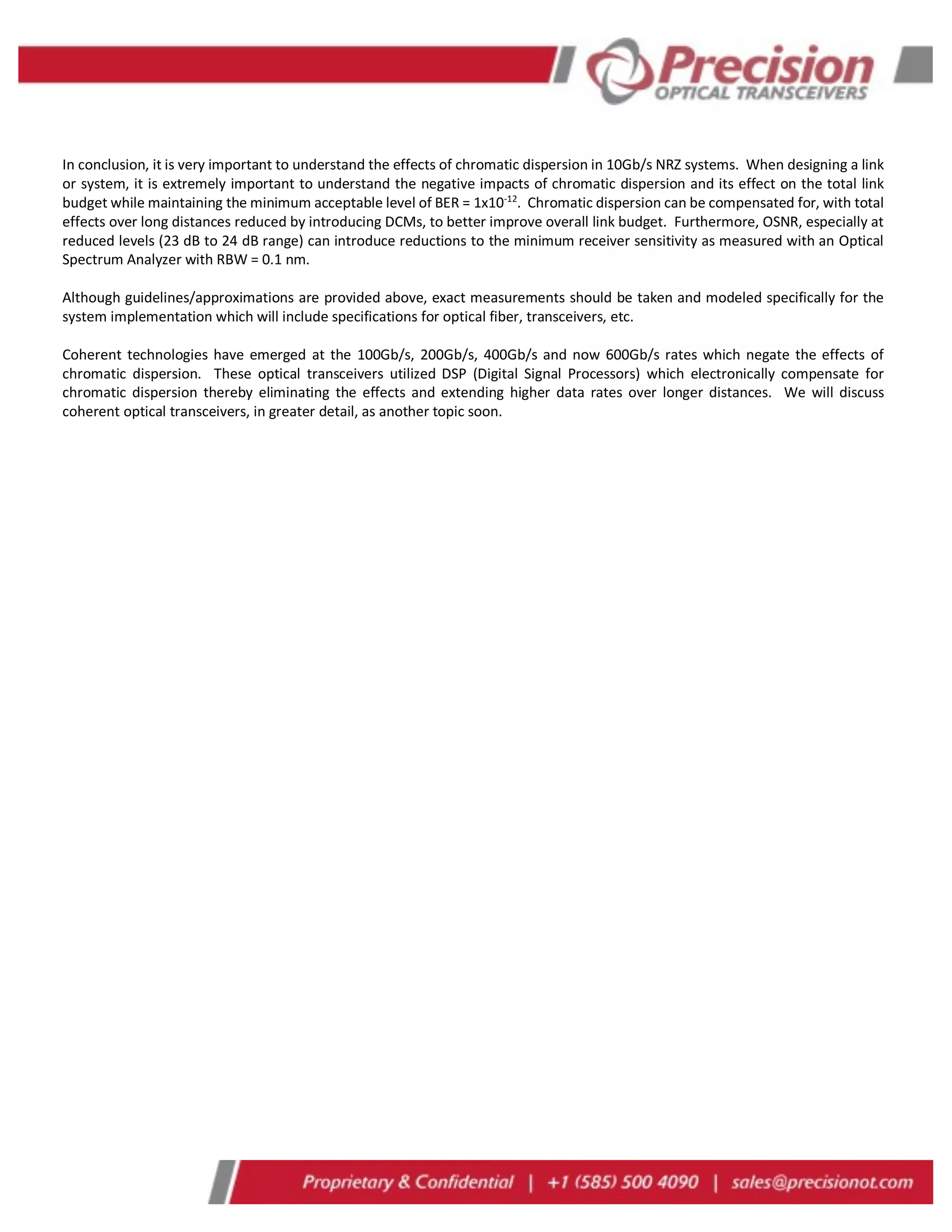 In conclusion, it is very important to understand the effects of chromatic dispersion in 10Gb/s NRZ systems. When designing a link
or system, it is extremely important to understand the negative impacts of chromatic dispersion and its effect on the total link
budget while maintaining the minimum acceptable level of BER = 1x10-12
. Chromatic dispersion can be compensated for, with total
effects over long distances reduced by introducing DCMs, to better improve overall link budget. Furthermore, OSNR, especially at
reduced levels (23 dB to 24 dB range) can introduce reductions to the minimum receiver sensitivity as measured with an Optical
Spectrum Analyzer with RBW = 0.1 nm.
Although guidelines/approximations are provided above, exact measurements should be taken and modeled specifically for the
system implementation which will include specifications for optical fiber, transceivers, etc.
Coherent technologies have emerged at the 100Gb/s, 200Gb/s, 400Gb/s and now 600Gb/s rates which negate the effects of
chromatic dispersion. These optical transceivers utilized DSP (Digital Signal Processors) which electronically compensate for
chromatic dispersion thereby eliminating the effects and extending higher data rates over longer distances. We will discuss
coherent optical transceivers, in greater detail, as another topic soon.
 
