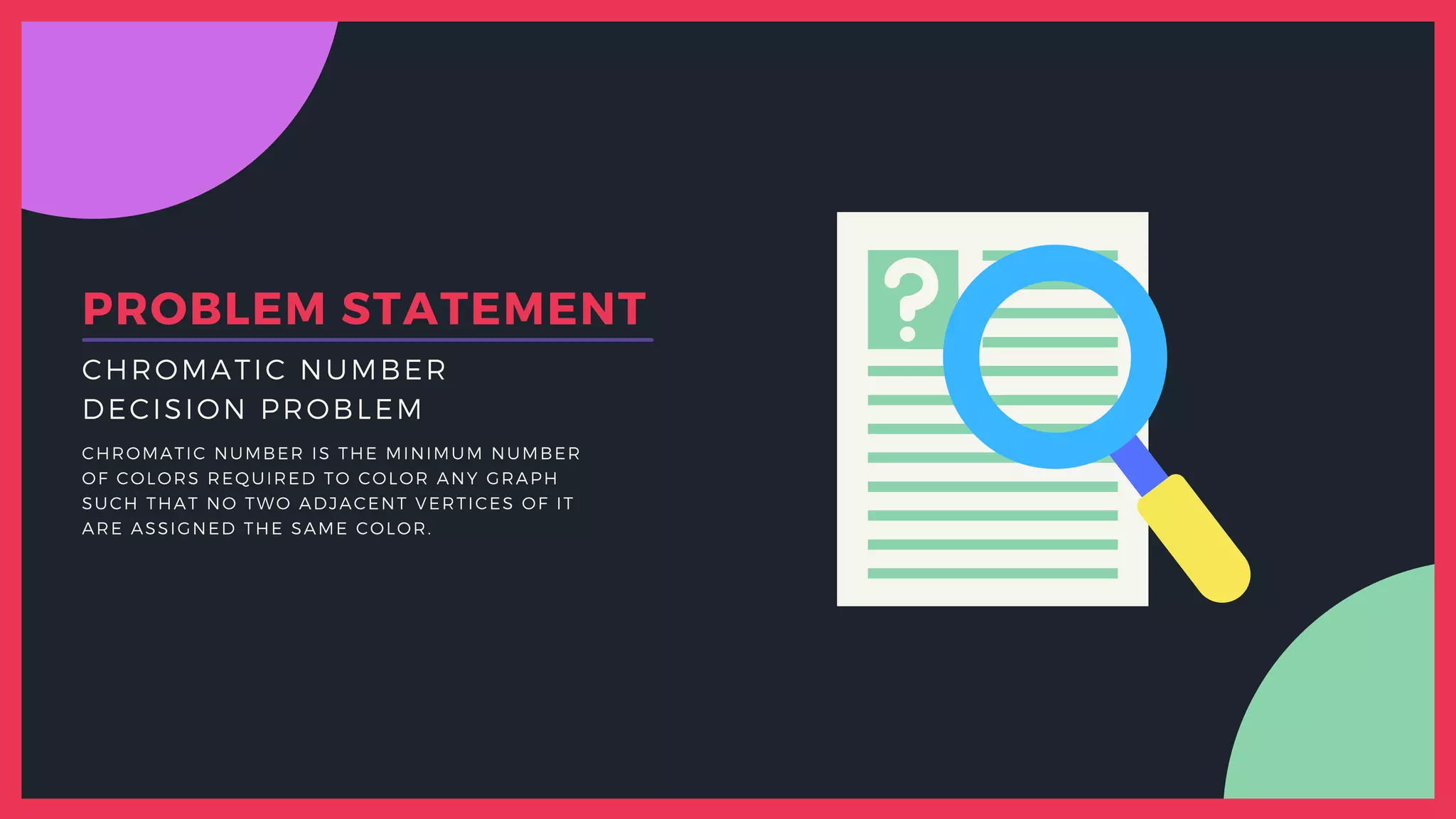 DECISION PROBLEM
CHROMATIC NUMBER
CHROMATIC NUMBER IS THE MINIMUM NUMBER
OF COLORS REQUIRED TO COLOR ANY GRAPH
SUCH THAT NO TWO ADJACENT VERTICES OF IT
ARE ASSIGNED THE SAME COLOR.
PROBLEM STATEMENT
 