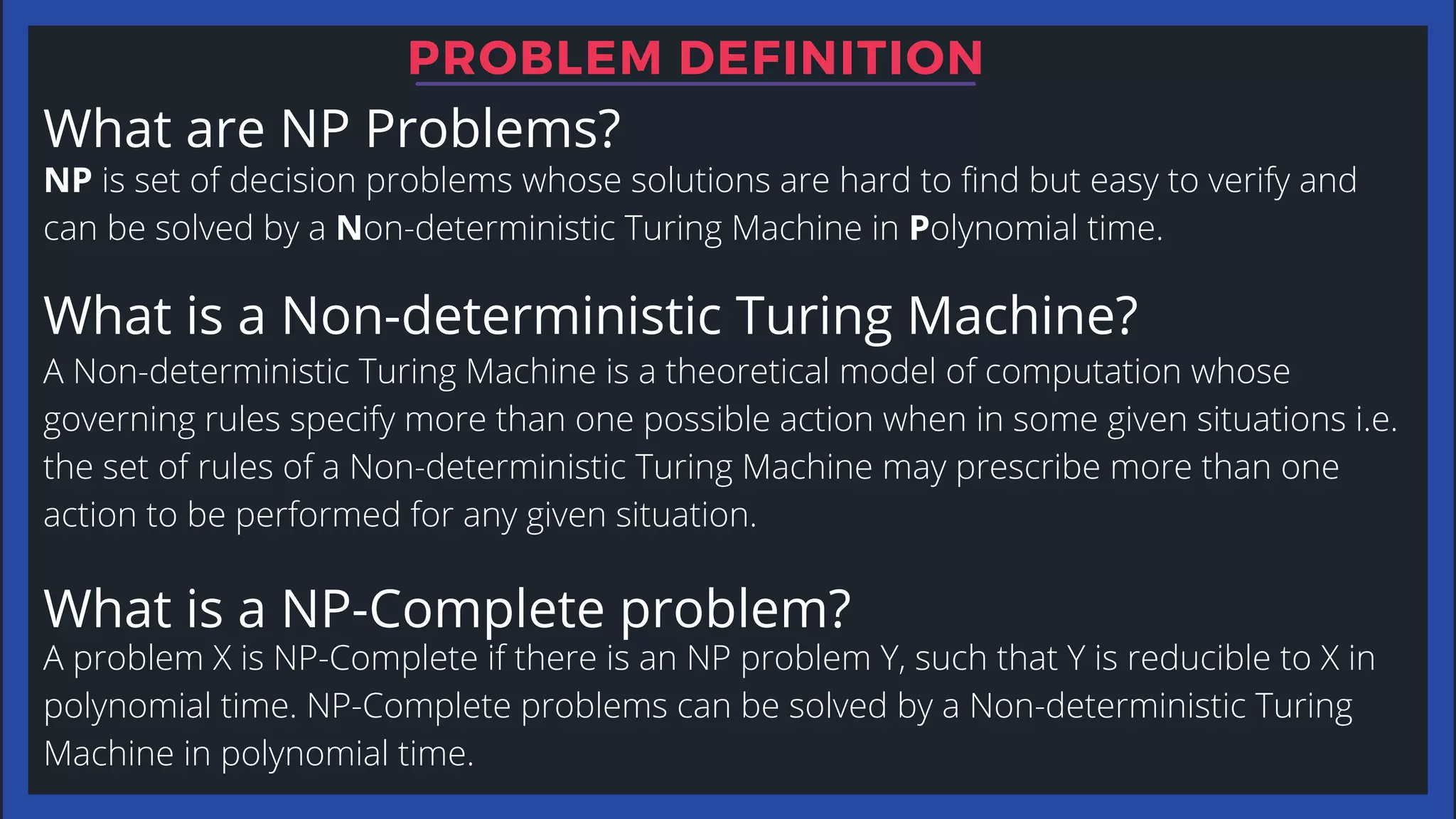 What are NP Problems?
NP is set of decision problems whose solutions are hard to find but easy to verify and
can be solved by a Non-deterministic Turing Machine in Polynomial time.
A Non-deterministic Turing Machine is a theoretical model of computation whose
governing rules specify more than one possible action when in some given situations i.e.
the set of rules of a Non-deterministic Turing Machine may prescribe more than one
action to be performed for any given situation.
A problem X is NP-Complete if there is an NP problem Y, such that Y is reducible to X in
polynomial time. NP-Complete problems can be solved by a Non-deterministic Turing
Machine in polynomial time.
What is a Non-deterministic Turing Machine?
What is a NP-Complete problem?
PROBLEM DEFINITION
 