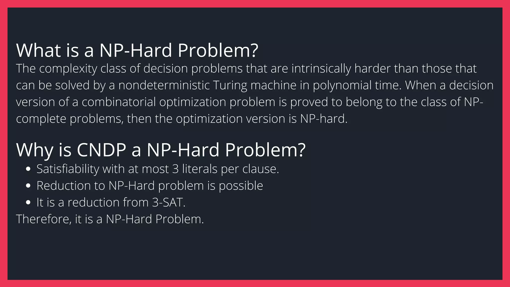 What is a NP-Hard Problem?
Satisfiability with at most 3 literals per clause.
Reduction to NP-Hard problem is possible
It is a reduction from 3-SAT.
The complexity class of decision problems that are intrinsically harder than those that
can be solved by a nondeterministic Turing machine in polynomial time. When a decision
version of a combinatorial optimization problem is proved to belong to the class of NP-
complete problems, then the optimization version is NP-hard.
Therefore, it is a NP-Hard Problem.
Why is CNDP a NP-Hard Problem?
 