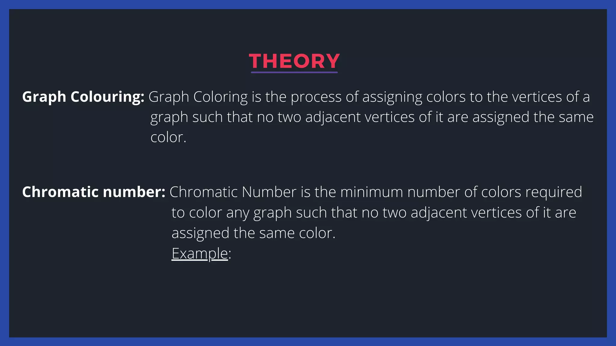 Graph Colouring: Graph Coloring is the process of assigning colors to the vertices of a
graph such that no two adjacent vertices of it are assigned the same
color.
THEORY
Chromatic number: Chromatic Number is the minimum number of colors required
to color any graph such that no two adjacent vertices of it are
assigned the same color.
Example:
 