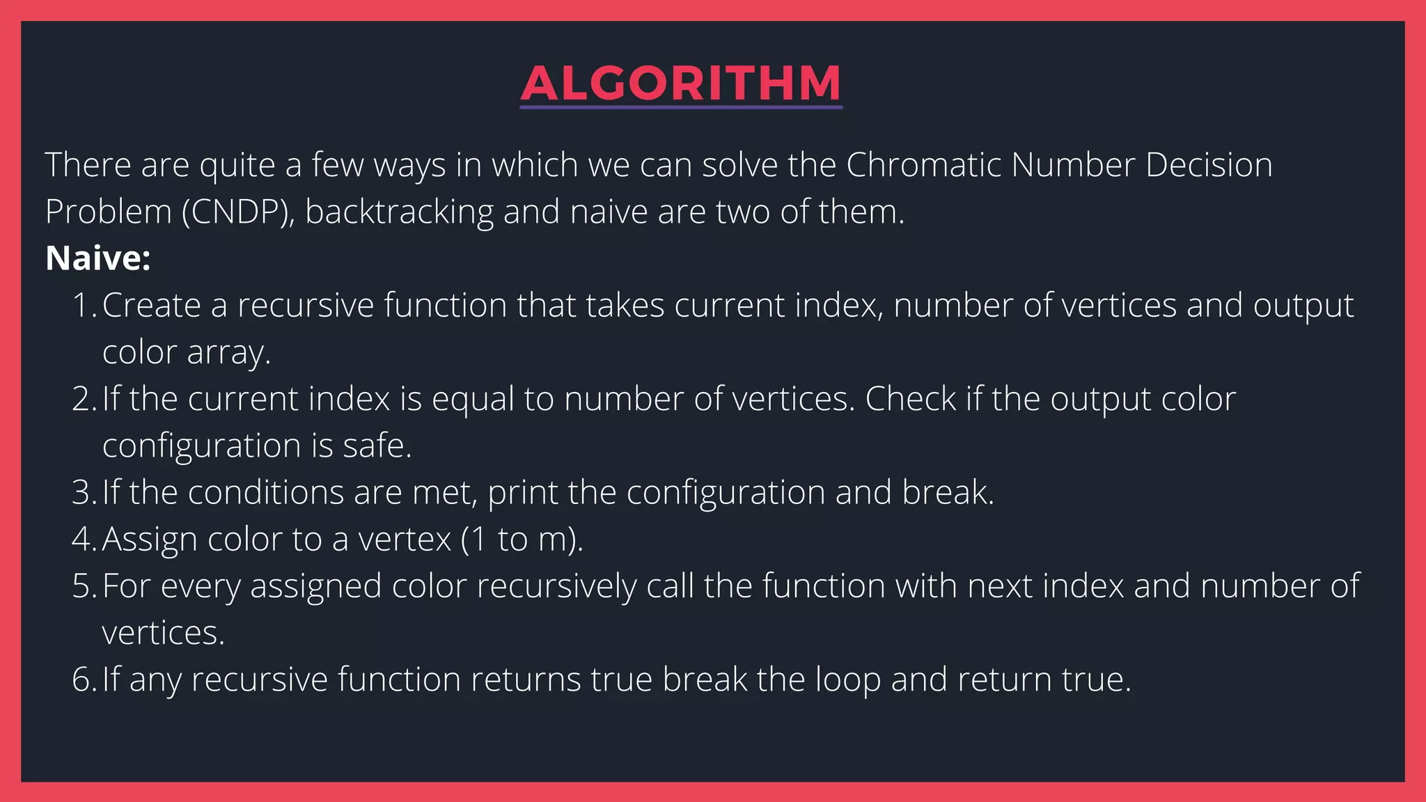 ALGORITHM
Create a recursive function that takes current index, number of vertices and output
color array.
If the current index is equal to number of vertices. Check if the output color
configuration is safe.
If the conditions are met, print the configuration and break.
Assign color to a vertex (1 to m).
For every assigned color recursively call the function with next index and number of
vertices.
If any recursive function returns true break the loop and return true.
There are quite a few ways in which we can solve the Chromatic Number Decision
Problem (CNDP), backtracking and naive are two of them.
Naive:
1.
2.
3.
4.
5.
6.
 
