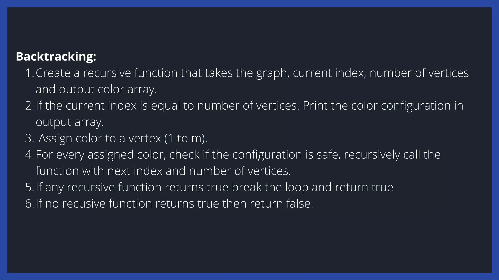Create a recursive function that takes the graph, current index, number of vertices
and output color array.
If the current index is equal to number of vertices. Print the color configuration in
output array.
Assign color to a vertex (1 to m).
For every assigned color, check if the configuration is safe, recursively call the
function with next index and number of vertices.
If any recursive function returns true break the loop and return true
If no recusive function returns true then return false.
Backtracking:
1.
2.
3.
4.
5.
6.
 