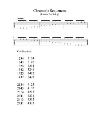 Chromatic Sequences
(4 Notes Per String)

Example:
1 2 3 4
1 2 3 4
1 2 3 4
1 2 3 4
1 2 3 4
1 2 3 4
4

1 2 3 4
Combinations:
1234
1243
1324
1342
1423
1432
2134
2143
2314
2341
2413
2431
1 2 3 4
1 2 3 4
3124
3142
3214
3241
3412
3421
4123
4132
4213
4231
4312
4321
1 2 3 4
1 2 3 4
1 2 3 4
 