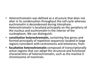 • Heterochromatin was defined as a structure that does not
alter in its condensation throughout the cell cycle whereas
euchromatin is decondensed during interphase.
Heterochromatin is localized principally on the periphery of
the nucleus and euchromatin in the interior of the
nucleoplasm. We can distinguish:
• constitutive heterochromatin, containing few genes and
formed principally of repetitive sequences located in large
regions coincident with centromeres and telomeres, from
• facultative heterochromatin composed of transcriptionally
active regions that can adopt the structural and functional
characteristics of heterochromatin, such as the inactive X
chromosome of mammals.
 