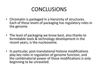 CONCLUSIONS
• Chromatin is packaged in a hierarchy of structures.
Each of these levels of packaging has regulatory roles in
the genome
• The level of packaging we know best, also thanks to
formidable tools & technology development in the
recent years, is the nucleosome.
• In particular, post-translational histone modifications
play key roles in regulation of genome function, and
the combinatorial power of these modifications is only
beginning to be unraveled.
 