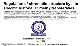Regulation of chromatin structure by site
specific histone H3 methyltransferases
Stephen Rea*, Frank Eisenhaber*, DoÂ nal O'Carroll*, Brian D. Strahl², Zu-Wen Sun², Manfred
Schmid*, Susanne Opravil*, Karl Mechtler*, Chris P. Ponting³, C. David Allis² & Thomas Jenuwein
Presented by- Budha Ratna Rav
MP17001
NATURE |VOL 406 | 10 AUGUST 2000 |www.nature.com © 2000 Macmillan Magazines
* Research Institute of Molecular Pathology (IMP), The Vienna Biocenter, Dr. Bohrgasse 7, A-1030 Vienna, Austria
² Department of Biochemistry and Molecular Genetics, University of Virginia Health Science Center, Charlottesville, Virginia 22908, USA
³ MRC, Functional Genetics Unit, Department of Human Anatomy and Genetics, University of Oxford, OX1 3QX, UK
 