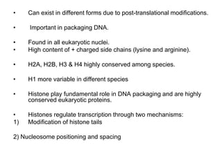 • Can exist in different forms due to post-translational modifications.
• Important in packaging DNA.
• Found in all eukaryotic nuclei.
• High content of + charged side chains (lysine and arginine).
• H2A, H2B, H3 & H4 highly conserved among species.
• H1 more variable in different species
• Histone play fundamental role in DNA packaging and are highly
conserved eukaryotic proteins.
• Histones regulate transcription through two mechanisms:
1) Modification of histone tails
2) Nucleosome positioning and spacing
 