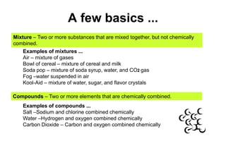 A few basics ...Mixture – Two or more substances that are mixed together, but not chemically combined. Examples of mixtures ...Air – mixture of gasesBowl of cereal – mixture of cereal and milkSoda pop – mixture of soda syrup, water, and CO2 gasFog –water suspended in airKool-Aid – mixture of water, sugar, and flavor crystalsCompounds – Two or more elements that are chemically combined.Examples of compounds ...Salt –Sodium and chlorine combined chemicallyWater –Hydrogen and oxygen combined chemically Carbon Dioxide – Carbon and oxygen combined chemically