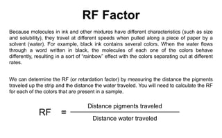 Distance pigments traveledRF=Distance water traveledRF FactorBecause molecules in ink and other mixtures have different characteristics (such as size and solubility), they travel at different speeds when pulled along a piece of paper by a solvent (water). For example, black ink contains several colors. When the water flows through a word written in black, the molecules of each one of the colors behave differently, resulting in a sort of “rainbow” effect with the colors separating out at different rates.We can determine the RF (or retardation factor) by measuring the distance the pigments traveled up the strip and the distance the water traveled. You will need to calculate the RF for each of the colors that are present in a sample.