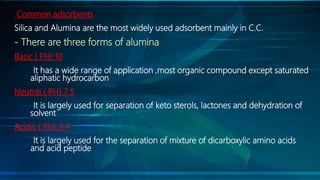 Common adsorbents
Silica and Alumina are the most widely used adsorbent mainly in C.C.
- There are three forms of alumina
Basic ( PH) 10
It has a wide range of application ,most organic compound except saturated
aliphatic hydrocarbon
Neutral ( PH) 7.5
It is largely used for separation of keto sterols, lactones and dehydration of
solvent
Acidic ( PH) 3.4
It is largely used for the separation of mixture of dicarboxylic amino acids
and acid peptide
 