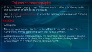 Column chromatography
• Column chromatography is one of the most useful methods for the separation
and purification of both solids and liquids.
• This is a solid - liquid technique in which the stationary phase is a solid & mobile
phase is a liquid.
PRINCIPLE
• Adsorption
• Mixture of components dissolved in the M.P is introduced in to the column.
Components moves depending upon their relative affinities.
• Adsorption column chromatography, the adsorbent, packed in a glass column,
and a solvent, the mobile phase, that moves slowly through the packed column.
A solvent used as a mobile phase is called an eluent.
 