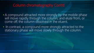Column chromatography Cont’d
• A compound attracted more strongly by the mobile phase
will move rapidly through the column, and elute from, or
come off, the column dissolved in the eluent.
• In contrast, a compound more strongly attracted to the
stationary phase will move slowly through the column.
 
