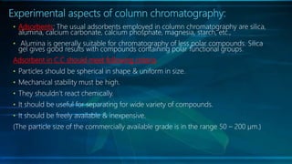 Experimental aspects of column chromatography:
• Adsorbents: The usual adsorbents employed in column chromatography are silica,
alumina, calcium carbonate, calcium phosphate, magnesia, starch, etc.,
• Alumina is generally suitable for chromatography of less polar compounds. Silica
gel gives good results with compounds containing polar functional groups.
Adsorbent in C.C should meet following criteria
• Particles should be spherical in shape & uniform in size.
• Mechanical stability must be high.
• They shouldn’t react chemically.
• It should be useful for separating for wide variety of compounds.
• It should be freely available & inexpensive.
(The particle size of the commercially available grade is in the range 50 – 200 µm.)
 
