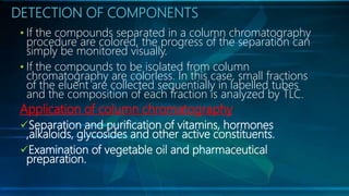DETECTION OF COMPONENTS
• If the compounds separated in a column chromatography
procedure are colored, the progress of the separation can
simply be monitored visually.
• If the compounds to be isolated from column
chromatography are colorless. In this case, small fractions
of the eluent are collected sequentially in labelled tubes
and the composition of each fraction is analyzed by TLC.
Application of column chromatography
Separation and purification of vitamins, hormones
,alkaloids, glycosides and other active constituents.
Examination of vegetable oil and pharmaceutical
preparation.
 