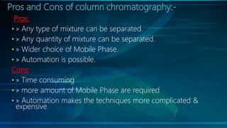 Pros and Cons of column chromatography:-
Pros:
• » Any type of mixture can be separated.
• » Any quantity of mixture can be separated.
• » Wider choice of Mobile Phase.
• » Automation is possible.
Cons:
• » Time consuming
• » more amount of Mobile Phase are required
• » Automation makes the techniques more complicated &
expensive
 