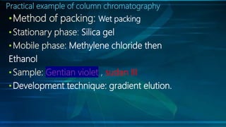 Practical example of column chromatography
•Method of packing: Wet packing
•Stationary phase: Silica gel
•Mobile phase: Methylene chloride then
Ethanol
•Sample: Gentian violet , sudan III
•Development technique: gradient elution.
 